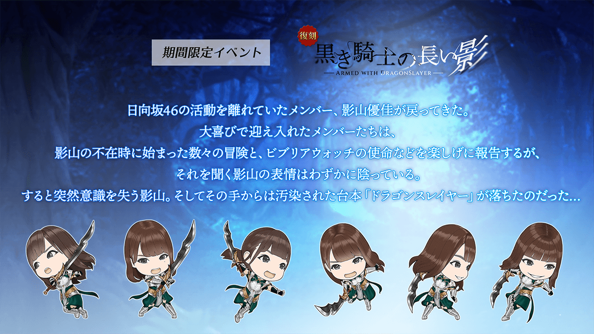 期間限定イベント　黒ききしの長い影　あらすじひなたざかフォーティシックス　の活動を離れていたメンバー、かげやまゆうか　が戻ってきた。大喜びで迎え入れたメンバーたちは、かげやま　の不在時に始まった数々の冒険と、ビブリアウォッチのしめいなどを楽しげに報告するが、それを聞く　かげやま　の表情はわずかにかげっている。すると突然いしきをうしなう　かげやま　。そしてその手からは汚染された台本「ドラゴンスレイヤー」が落ちたのだった