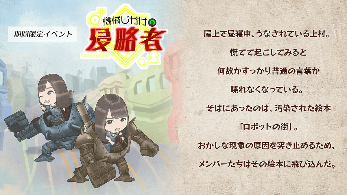 期間限定イベント　機械じかけの侵略者　あらすじ屋上で昼寝ちゅう、うなされている上村。慌てて起こしてみると、何故かすっかり普通の言葉がしゃべれなくなっている。そばにあったのは、汚染された絵本「ロボットの街」。おかしな現象の原因を突き止めるため、メンバーたちはその絵本に飛び込んだ。