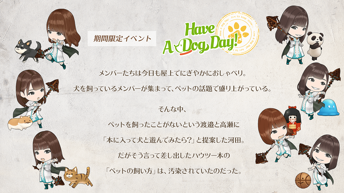 期間限定イベント　Have a Dog Day　あらすじメンバーたちは今日も屋上でにぎやかにおしゃべり。犬を飼っているメンバーが集まって、ペットの話題で盛り上がっている。そんな中、ペットを飼ったことがないという　わたなべ　と　たかせ　に本に入って犬と遊んでみたら？　と提案した　かわた。だがそう言って差し出したハウツーぼんの　ペットの飼い方　は汚染されていたのだった。