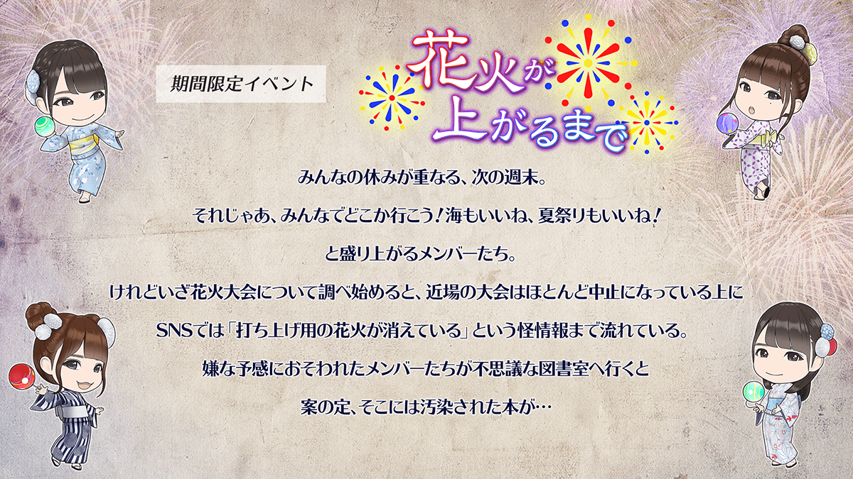 期間限定イベント　花火が上がるまで　あらすじみんなの休みが重なる、次の週末。それじゃあ、みんなでどこか行こう。海も良いね、夏祭りもいいね。と盛り上がるメンバーたち。けれどいざ花火大会について調べ始めると、ちかばの大会はほどんど中止になっているうえに、SNSでは、打ち上げようの花火が消えている、というかい情報まで流れている。嫌な予感におそわれたメンバーたちが不思議な図書室へ行くと案の定、そこには汚染された本が