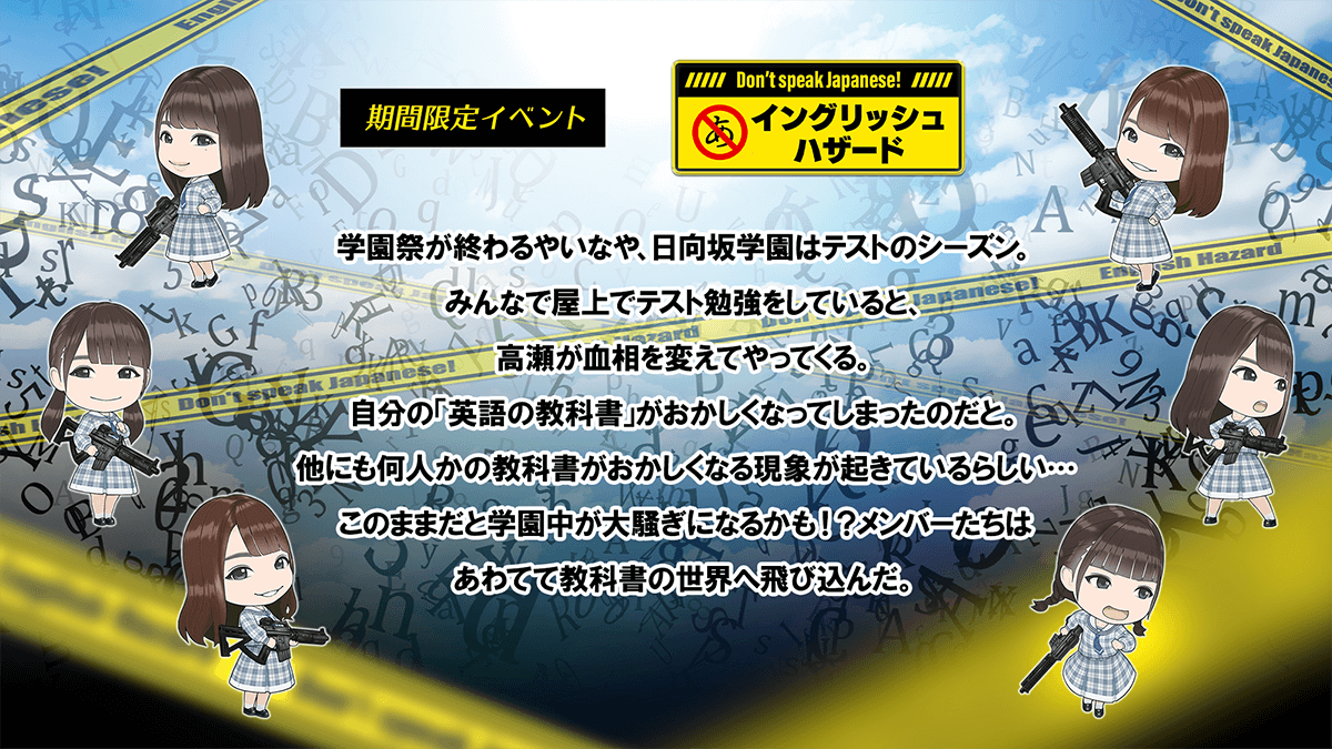 期間限定イベント　イングリッシュハザード　あらすじ学園祭が終わるやいなや、ひなたざか学園はテストのシーズン。みんなで屋上でテスト勉強をしていると、　たかせ　が血相を変えてやってくる。自分の英語の教科書がおかしくなってしまったのだと。他にも何人かの教科書がおかしくなる現象が起きているらしいこのままだと学園じゅうが大騒ぎになるかもメンバーたちはあわてて教科書の世界へ飛び込んだ。