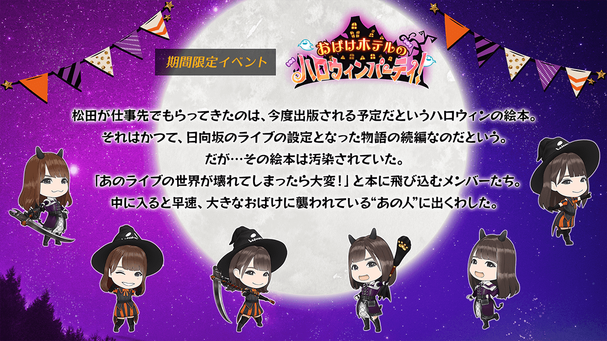 期間限定イベント　おばけホテルのハロウィンパーティ　あらすじまつだ　が仕事先でもらってきたのは、今度出版される予定だというハロウィンの絵本。それはかつて、ひなたざか　のライブの設定となった物語の続編なのだという。だが、その絵本は汚染されていた。「あのライブの世界が壊れてしまったら大変」と本に飛び込むメンバーたち。中に入ると早速、大きなおばけに襲われているあの人　に出くわした。