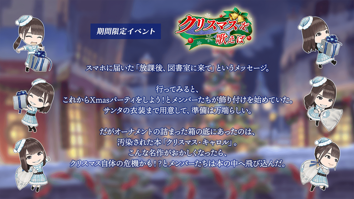 期間限定イベント　クリスマスを歌えば　あらすじスマホに届いた「放課後、図書室に来て」というメッセージ。行ってみると、これからクリスマスパーティをしよう、とメンバー達が飾り付けを始めていた。サンタの衣装まで用意して、準備は万端らしい。だが、オーナメントの詰まった箱の底にあったのは、汚染された本「クリスマスキャロル」。こんな名作がおかしくなったら、クリスマス自体の危機かも、とメンバーたちは本の中へ飛び込んだ。