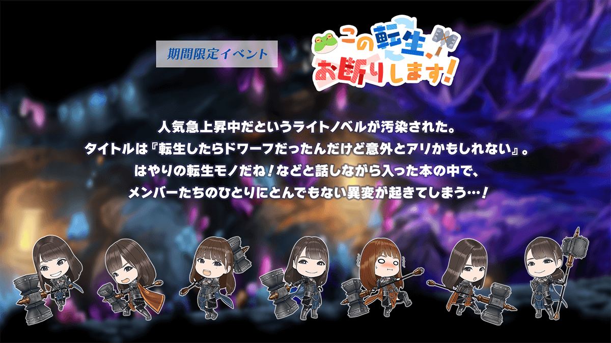 期間限定イベント　この転生、お断りします！あらすじ　人気急上昇中だというライトノベルが汚染された。タイトルは『転生したらドワーフだったんだけど意外とアリかもしれない』。
                              はやりの転生モノだね、などと話しながら入った本の中で、メンバーたちのひとりにとんでもない異変が起きてしまう