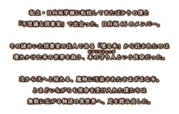 私立・日向坂学園に転向してきたばかりの僕と「不思議な図書室」で出会った、日向坂46のメンバー。その謎めいた図書室の住人である「喋る本」から託されたのは壊れかけた本の世界を救う、本の守り人（ビブリアウォッチ）という使命だった。次から次へと現れる、魔物に汚染されたさまざまな本。とまどいながらも使命を受け入れた僕たちは無数に広がる物語の異世界へ、足を踏み出した。